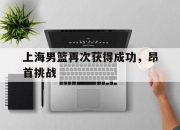 开云体育入口-关于上海男篮再次获得成功，昂首挑战的信息